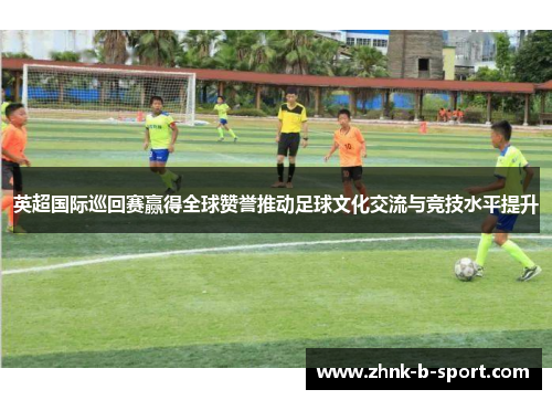 英超国际巡回赛赢得全球赞誉推动足球文化交流与竞技水平提升 英超国际巡回赛赢得全球赞誉推动足球文化交流与竞技水平提升
