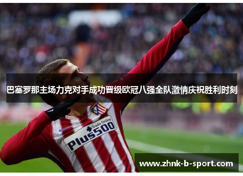 巴塞罗那主场力克对手成功晋级欧冠八强全队激情庆祝胜利时刻 巴塞罗那主场力克对手成功晋级欧冠八强全队激情庆祝胜利时刻