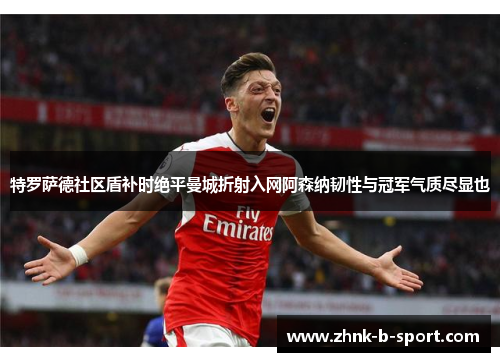 特罗萨德社区盾补时绝平曼城折射入网阿森纳韧性与冠军气质尽显也