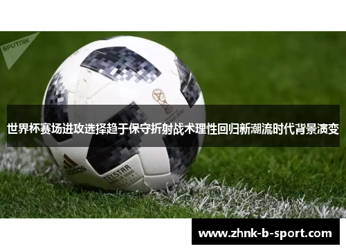 世界杯赛场进攻选择趋于保守折射战术理性回归新潮流时代背景演变 世界杯赛场进攻选择趋于保守折射战术理性回归新潮流时代背景演变